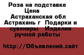 Роза на подставке. › Цена ­ 350 - Астраханская обл., Астрахань г. Подарки и сувениры » Изделия ручной работы   